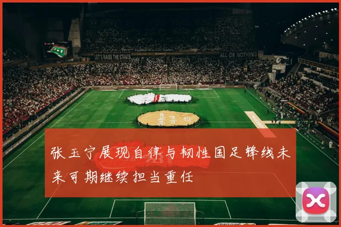 张玉宁展现自律与韧性国足锋线未来可期继续担当重任