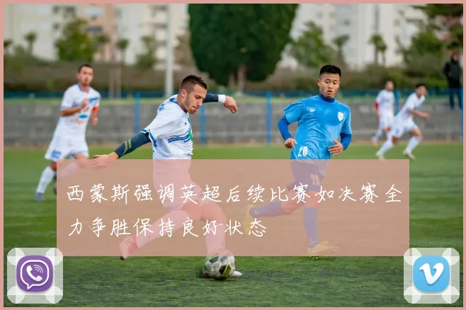 西蒙斯强调英超后续比赛如决赛全力争胜保持良好状态