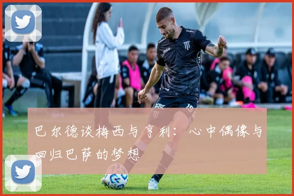 巴尔德谈梅西与亨利：心中偶像与回归巴萨的梦想