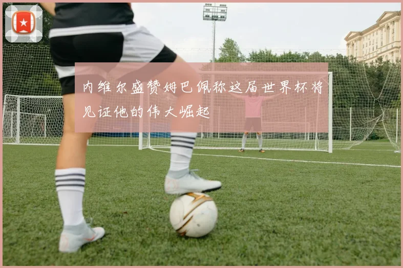 内维尔盛赞姆巴佩称这届世界杯将见证他的伟大崛起