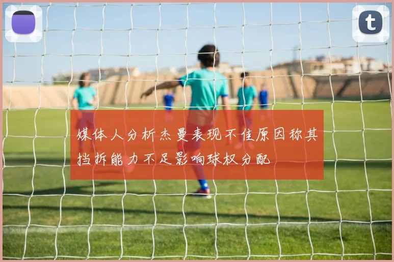媒体人分析杰曼表现不佳原因称其挡拆能力不足影响球权分配