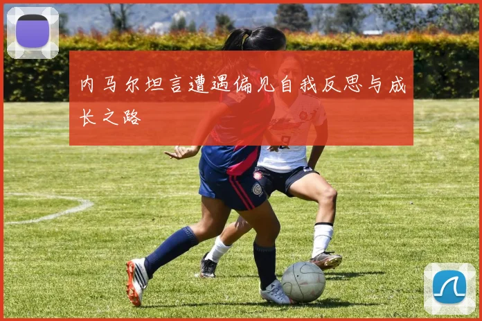 内马尔坦言遭遇偏见自我反思与成长之路