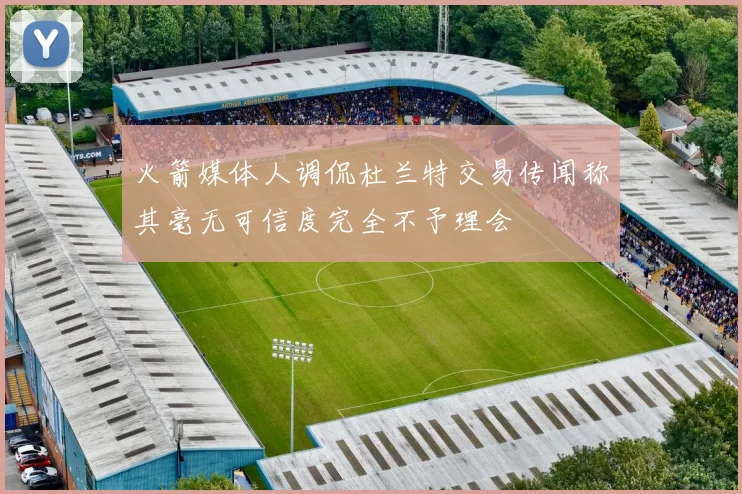 火箭媒体人调侃杜兰特交易传闻称其毫无可信度完全不予理会