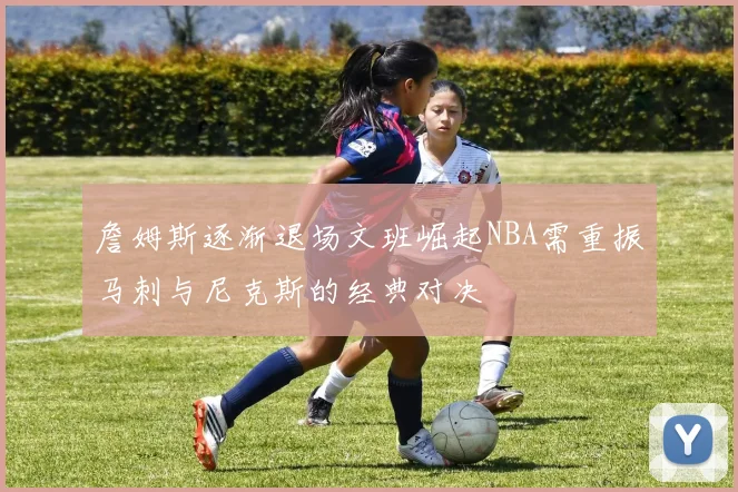 詹姆斯逐渐退场文班崛起NBA需重振马刺与尼克斯的经典对决