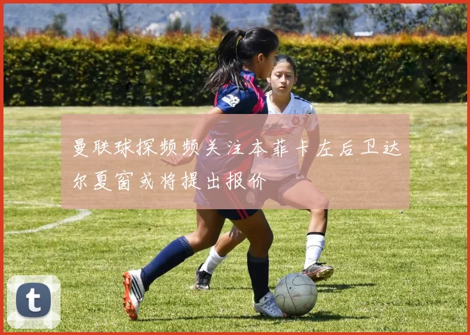 曼联球探频频关注本菲卡左后卫达尔夏窗或将提出报价