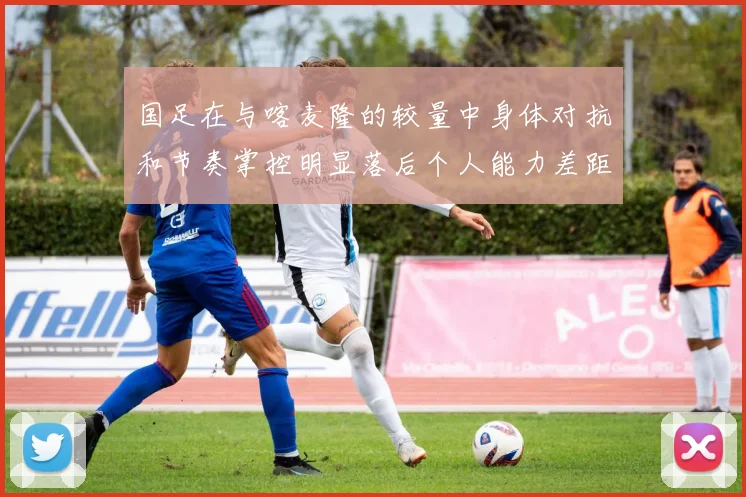 国足在与喀麦隆的较量中身体对抗和节奏掌控明显落后个人能力差距显著
